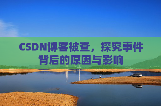 CSDN博客被查，探究事件背后的原因与影响